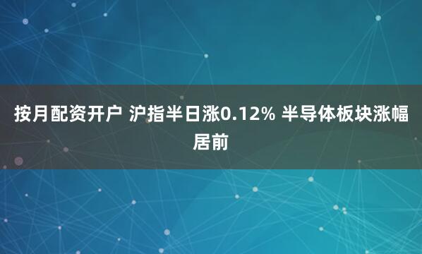 按月配资开户 沪指半日涨0.12% 半导体板块涨幅居前