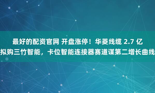 最好的配资官网 开盘涨停！华菱线缆 2.7 亿拟购三竹智能，卡位智能连接器赛道谋第二增长曲线