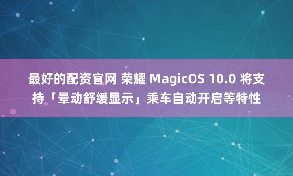最好的配资官网 荣耀 MagicOS 10.0 将支持「晕动舒缓显示」乘车自动开启等特性