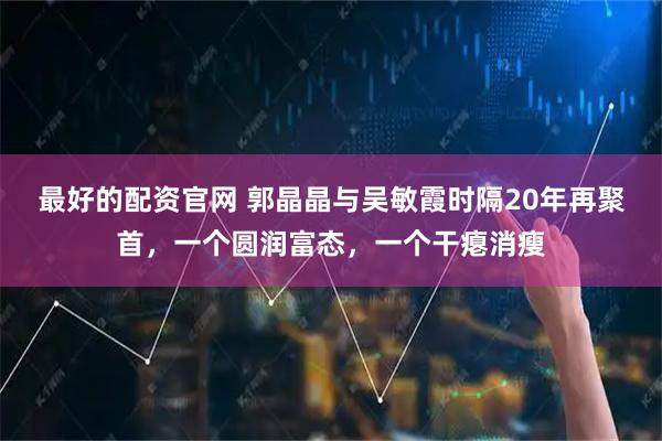 最好的配资官网 郭晶晶与吴敏霞时隔20年再聚首，一个圆润富态，一个干瘪消瘦