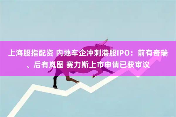 上海股指配资 内地车企冲刺港股IPO：前有奇瑞、后有岚图 赛力斯上市申请已获审议