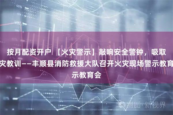 按月配资开户 【火灾警示】敲响安全警钟，吸取火灾教训——丰顺县消防救援大队召开火灾现场警示教育会