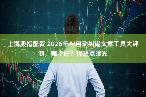 上海股指配资 2026年AI自动纠错文章工具大评测，哪个好？优缺点曝光