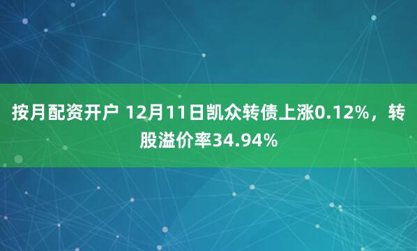 按月配资开户 12月11日凯众转债上涨0.12%，转股溢价率34.94%