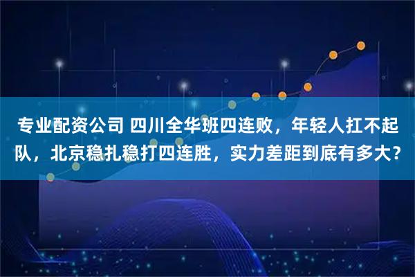 专业配资公司 四川全华班四连败，年轻人扛不起队，北京稳扎稳打四连胜，实力差距到底有多大？