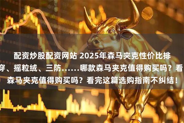配资炒股配资网站 2025年森马夹克性价比排行榜前十名出炉！双面穿、摇粒绒、三防……哪款森马夹克值得购买吗？看完这篇选购指南不纠结！