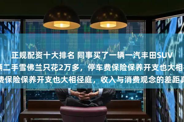 正规配资十大排名 同事买了一辆一汽丰田SUV花20多万，我买了一辆二手雪佛兰只花2万多，停车费保险保养开支也大相径庭，收入与消费观念的差距真明显