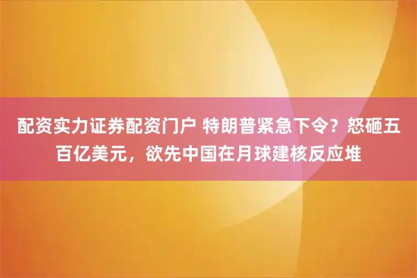 配资实力证券配资门户 特朗普紧急下令？怒砸五百亿美元，欲先中国在月球建核反应堆