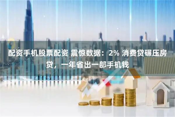 配资手机股票配资 震惊数据：2% 消费贷碾压房贷，一年省出一部手机钱