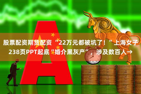 股票配资期货配资 “22万元都被坑了！”上海女子238页PPT起底“婚介黑灰产”，涉及数百人→