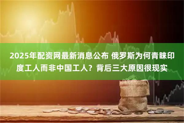 2025年配资网最新消息公布 俄罗斯为何青睐印度工人而非中国工人？背后三大原因很现实