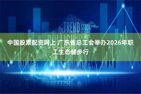 中国股票配资网上 广东省总工会举办2026年职工生态健步行