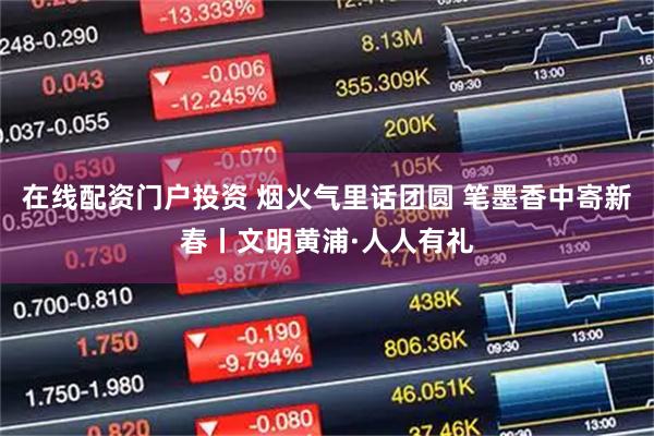 在线配资门户投资 烟火气里话团圆 笔墨香中寄新春丨文明黄浦·人人有礼