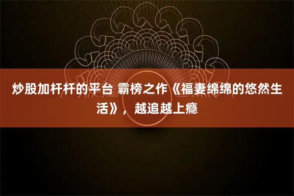 炒股加杆杆的平台 霸榜之作《福妻绵绵的悠然生活》，越追越上瘾