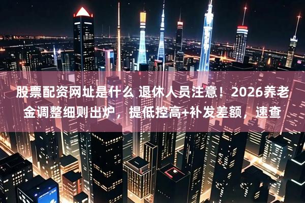 股票配资网址是什么 退休人员注意！2026养老金调整细则出炉，提低控高+补发差额，速查