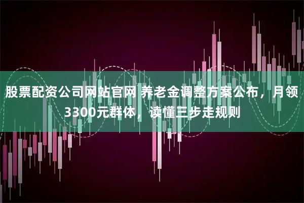 股票配资公司网站官网 养老金调整方案公布，月领3300元群体，读懂三步走规则