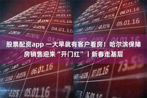 股票配资app 一大早就有客户看房！哈尔滨保障房销售迎来“开门红”丨新春走基层