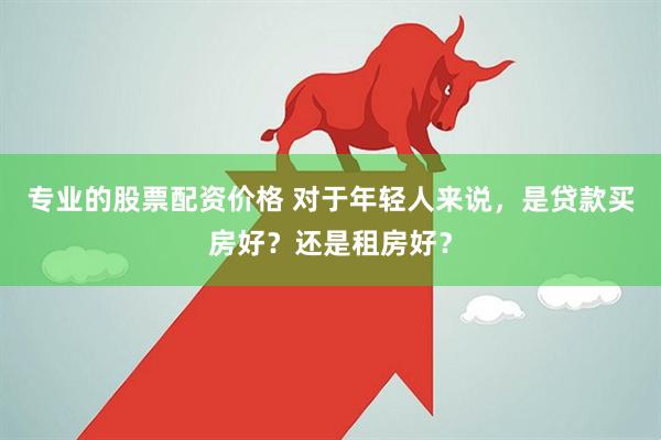 专业的股票配资价格 对于年轻人来说，是贷款买房好？还是租房好？