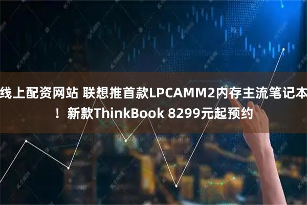 线上配资网站 联想推首款LPCAMM2内存主流笔记本！新款ThinkBook 8299元起预约