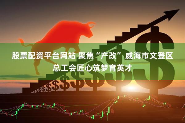 股票配资平台网站 聚焦“产改” 威海市文登区总工会匠心筑梦育英才