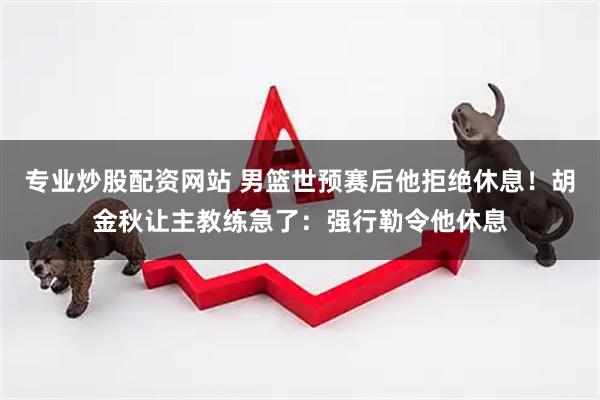 专业炒股配资网站 男篮世预赛后他拒绝休息！胡金秋让主教练急了：强行勒令他休息