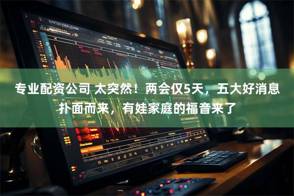 专业配资公司 太突然！两会仅5天，五大好消息扑面而来，有娃家庭的福音来了