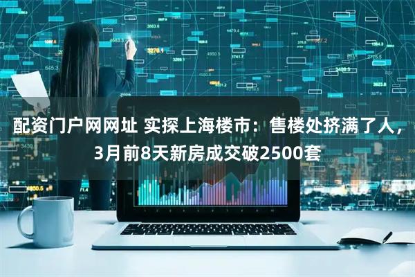 配资门户网网址 实探上海楼市：售楼处挤满了人，3月前8天新房成交破2500套