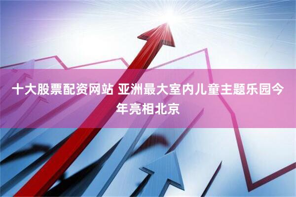 十大股票配资网站 亚洲最大室内儿童主题乐园今年亮相北京