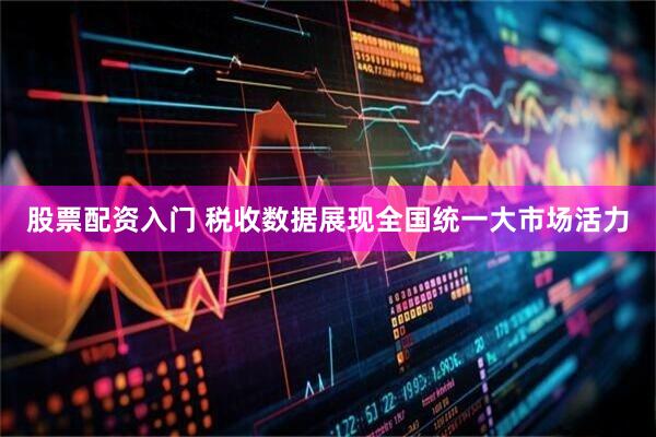 股票配资入门 税收数据展现全国统一大市场活力