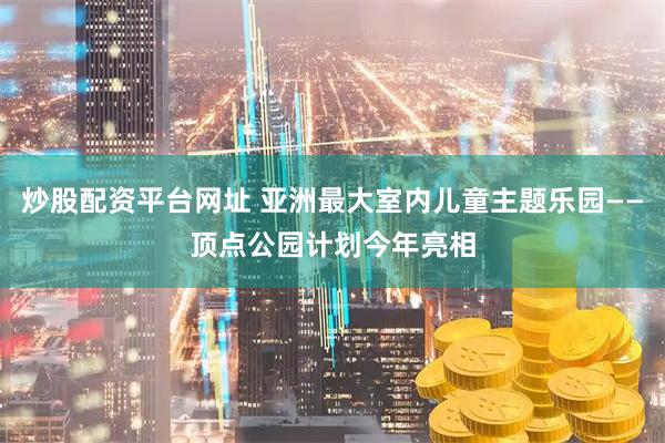 炒股配资平台网址 亚洲最大室内儿童主题乐园——顶点公园计划今年亮相