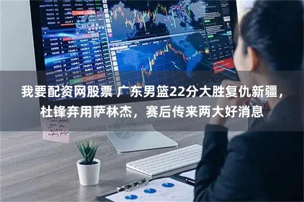 我要配资网股票 广东男篮22分大胜复仇新疆，杜锋弃用萨林杰，赛后传来两大好消息