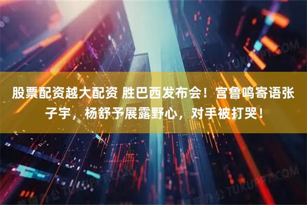 股票配资越大配资 胜巴西发布会！宫鲁鸣寄语张子宇，杨舒予展露野心，对手被打哭！