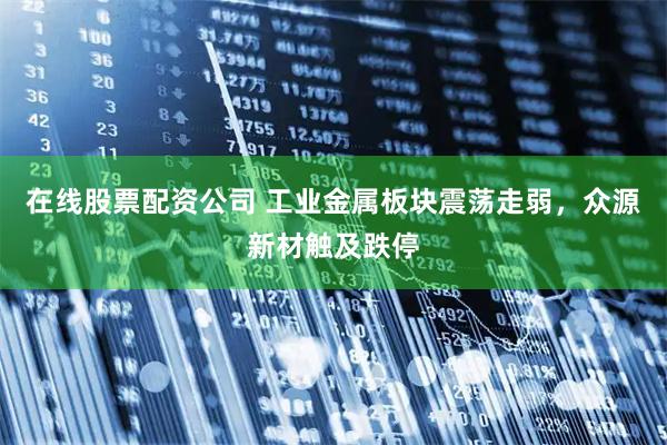 在线股票配资公司 工业金属板块震荡走弱，众源新材触及跌停