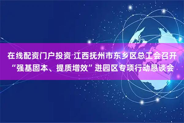 在线配资门户投资 江西抚州市东乡区总工会召开“强基固本、提质增效”进园区专项行动恳谈会