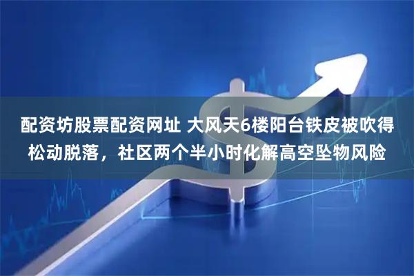 配资坊股票配资网址 大风天6楼阳台铁皮被吹得松动脱落，社区两个半小时化解高空坠物风险