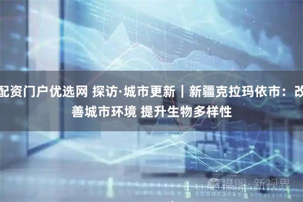 配资门户优选网 探访·城市更新｜新疆克拉玛依市：改善城市环境 提升生物多样性
