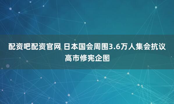配资吧配资官网 日本国会周围3.6万人集会抗议高市修宪企图